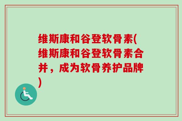 维斯康和谷登软骨素(维斯康和谷登软骨素合并，成为软骨养护品牌)