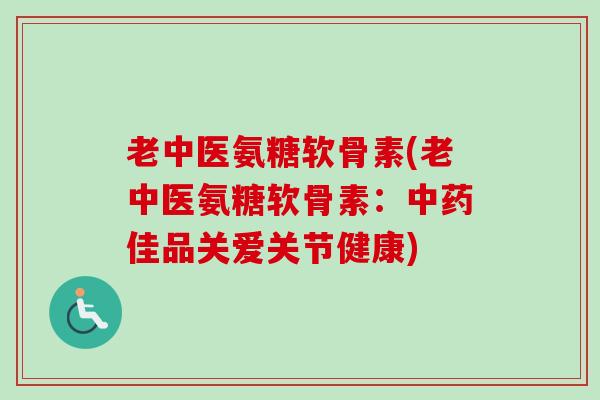 老中医氨糖软骨素(老中医氨糖软骨素：中药佳品关爱关节健康)