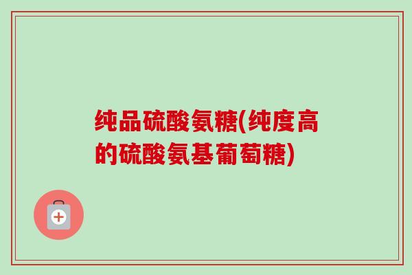 纯品硫酸氨糖(纯度高的硫酸氨基葡萄糖)
