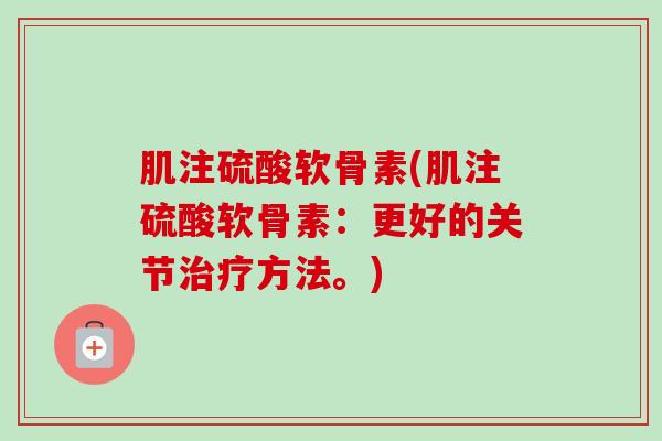 肌注硫酸软骨素(肌注硫酸软骨素:更好的关节方法。) 肌注硫酸软骨素(肌注硫酸软骨素:更好的关节方法。)