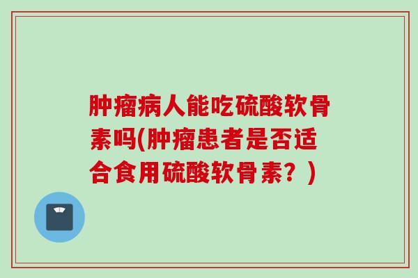 肿瘤病人能吃硫酸软骨素吗(肿瘤患者是否适合食用硫酸软骨素？)