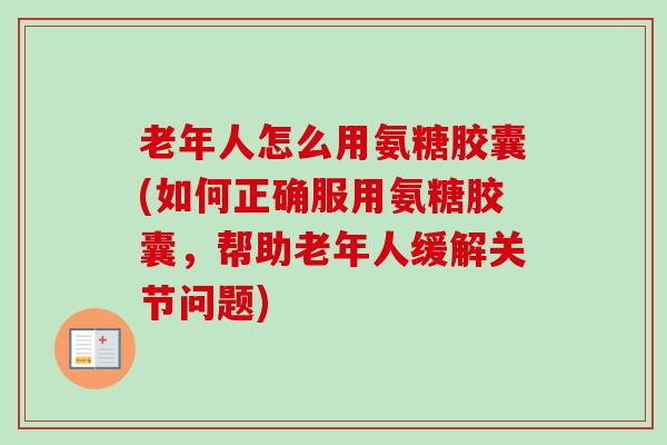 老年人怎么用氨糖胶囊(如何正确服用氨糖胶囊，帮助老年人缓解关节问题)