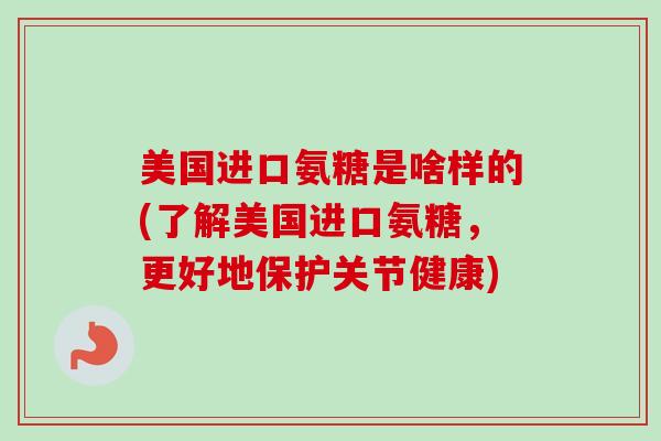 美国进口氨糖是啥样的(了解美国进口氨糖，更好地保护关节健康)