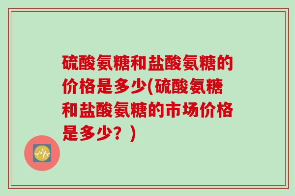 硫酸氨糖和盐酸氨糖的价格是多少(硫酸氨糖和盐酸氨糖的市场价格是多少？)