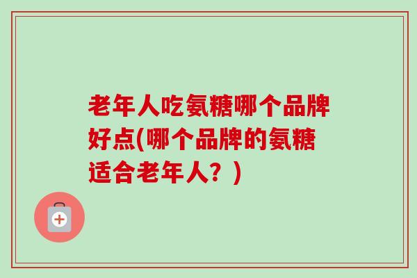 老年人吃氨糖哪个品牌好点(哪个品牌的氨糖适合老年人?) 老年人吃氨糖哪个品牌好点(哪个品牌的氨糖适合老年人?)