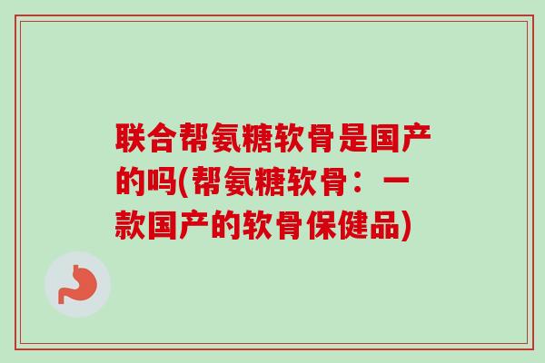 联合帮氨糖软骨是国产的吗(帮氨糖软骨：一款国产的软骨保健品)