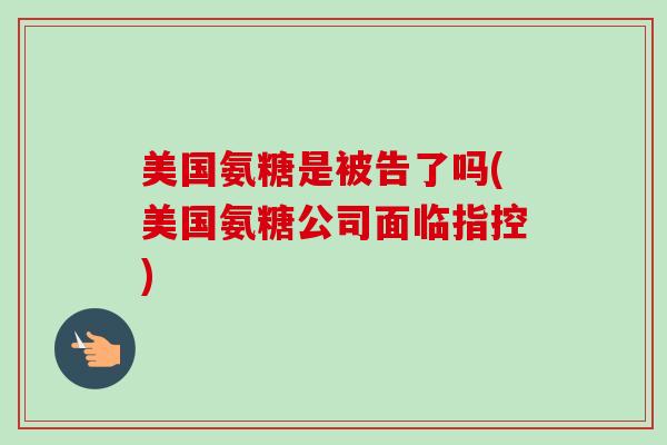 美国氨糖是被告了吗(美国氨糖公司面临指控)