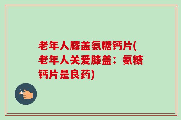 老年人膝盖氨糖钙片(老年人关爱膝盖：氨糖钙片是良药)