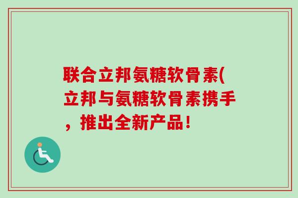 联合立邦氨糖软骨素(立邦与氨糖软骨素携手，推出全新产品！