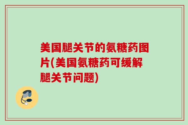 美国腿关节的氨糖药图片(美国氨糖药可缓解腿关节问题) 美国腿关节的氨糖药图片(美国氨糖药可缓解腿关节问题)