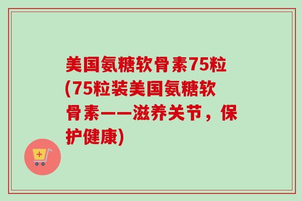 美国氨糖软骨素75粒(75粒装美国氨糖软骨素——滋养关节，保护健康)