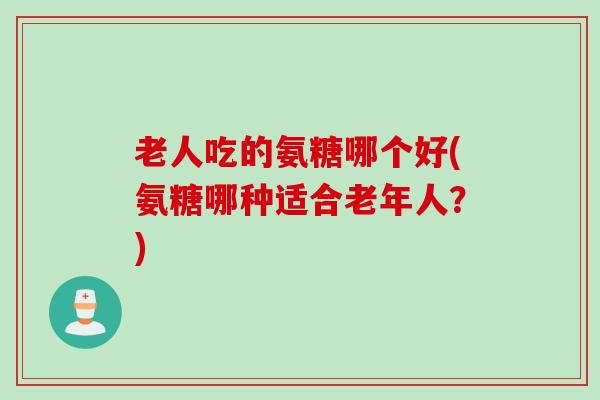 老人吃的氨糖哪个好(氨糖哪种适合老年人？)