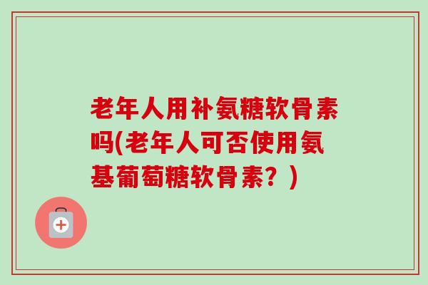 老年人用补氨糖软骨素吗(老年人可否使用氨基葡萄糖软骨素？)
