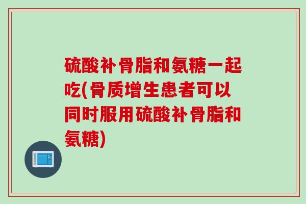 硫酸补骨脂和氨糖一起吃(骨质增生患者可以同时服用硫酸补骨脂和氨糖)