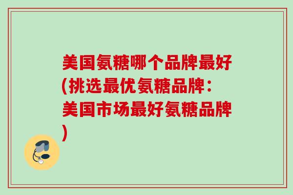 美国氨糖哪个品牌最好(挑选最优氨糖品牌：美国市场最好氨糖品牌)
