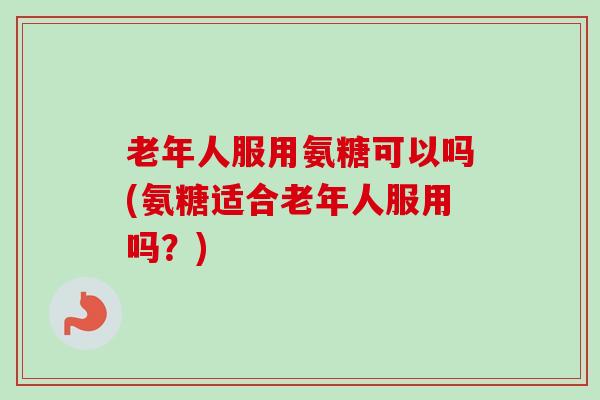 老年人服用氨糖可以吗(氨糖适合老年人服用吗？)