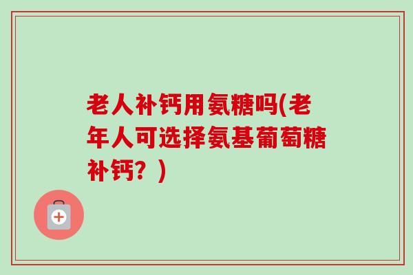 老人补钙用氨糖吗(老年人可选择氨基葡萄糖补钙？)