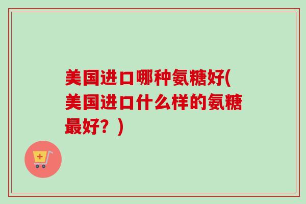美国进口哪种氨糖好(美国进口什么样的氨糖最好？)