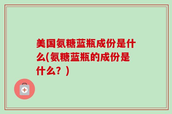 美国氨糖蓝瓶成份是什么(氨糖蓝瓶的成份是什么？)