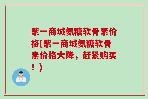 紫一商城氨糖软骨素价格(紫一商城氨糖软骨素价格大降，赶紧购买！)