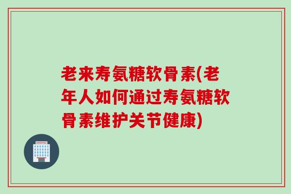 老来寿氨糖软骨素(老年人如何通过寿氨糖软骨素维护关节健康)