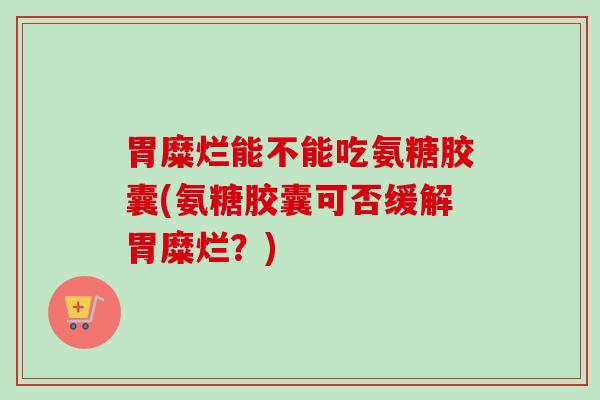 胃糜烂能不能吃氨糖胶囊(氨糖胶囊可否缓解胃糜烂？)