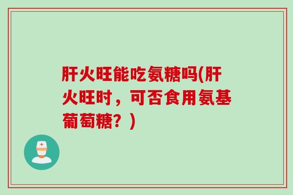 肝火旺能吃氨糖吗(肝火旺时，可否食用氨基葡萄糖？)