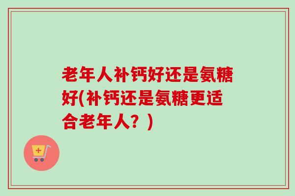老年人补钙好还是氨糖好(补钙还是氨糖更适合老年人？)