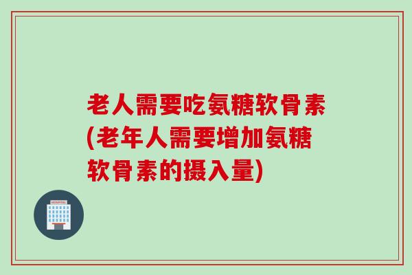 老人需要吃氨糖软骨素(老年人需要增加氨糖软骨素的摄入量)