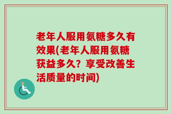 老年人服用氨糖多久有效果(老年人服用氨糖获益多久？享受改善生活质量的时间)