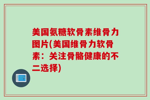 美国氨糖软骨素维骨力图片(美国维骨力软骨素：关注骨骼健康的不二选择)
