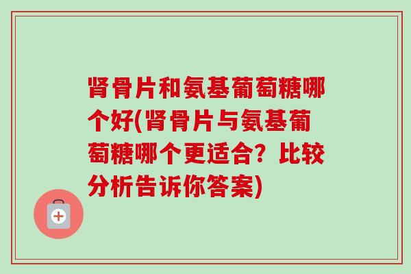肾骨片和氨基葡萄糖哪个好(肾骨片与氨基葡萄糖哪个更适合？比较分析告诉你答案)