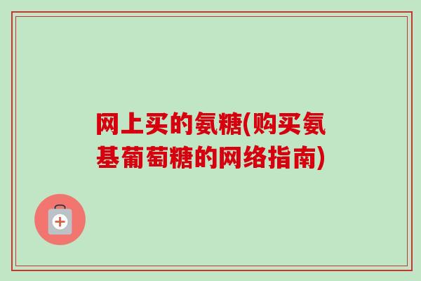 网上买的氨糖(购买氨基葡萄糖的网络指南)