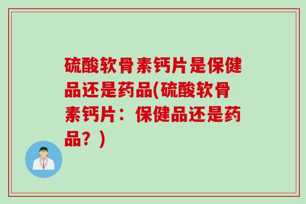 硫酸软骨素钙片是保健品还是药品(硫酸软骨素钙片：保健品还是药品？)