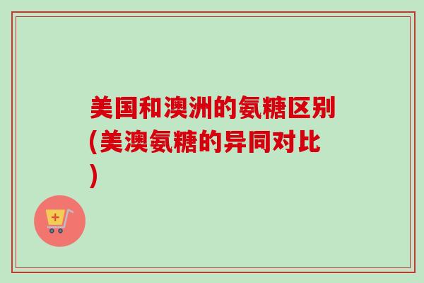 美国和澳洲的氨糖区别(美澳氨糖的异同对比)