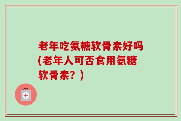 老年吃氨糖软骨素好吗(老年人可否食用氨糖软骨素？)