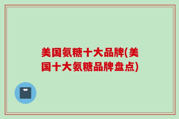 美国氨糖十大品牌(美国十大氨糖品牌盘点) 美国氨糖十大品牌(美国十大氨糖品牌盘点)