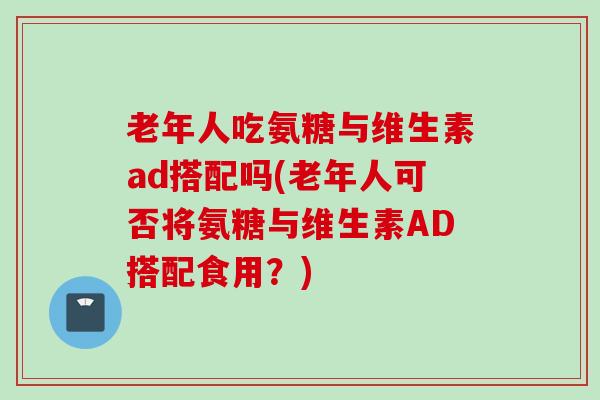 老年人吃氨糖与维生素ad搭配吗(老年人可否将氨糖与维生素AD搭配食用？)