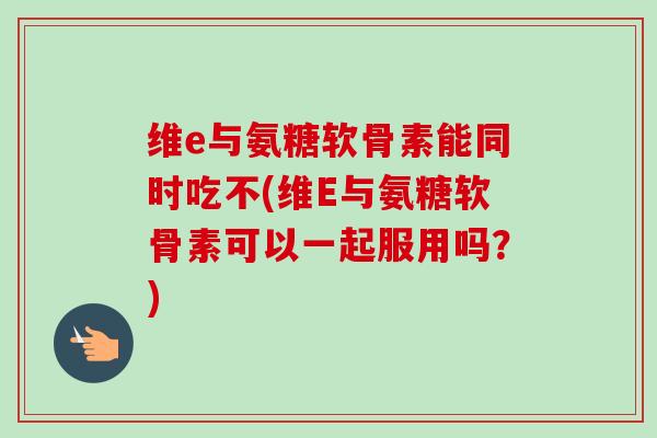 维e与氨糖软骨素能同时吃不(维E与氨糖软骨素可以一起服用吗？)