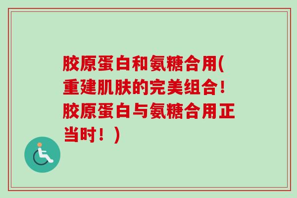 胶原蛋白和氨糖合用(重建肌肤的完美组合！胶原蛋白与氨糖合用正当时！)