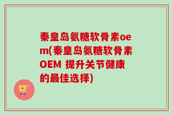 秦皇岛氨糖软骨素oem(秦皇岛氨糖软骨素OEM 提升关节健康的最佳选择)