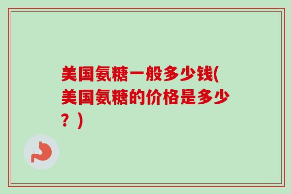美国氨糖一般多少钱(美国氨糖的价格是多少？)