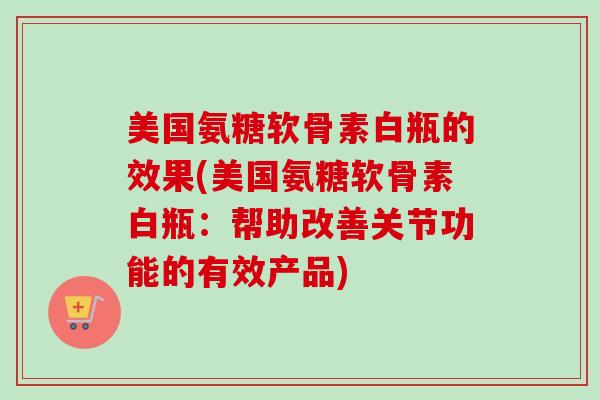 美国氨糖软骨素白瓶的效果(美国氨糖软骨素白瓶：帮助改善关节功能的有效产品)