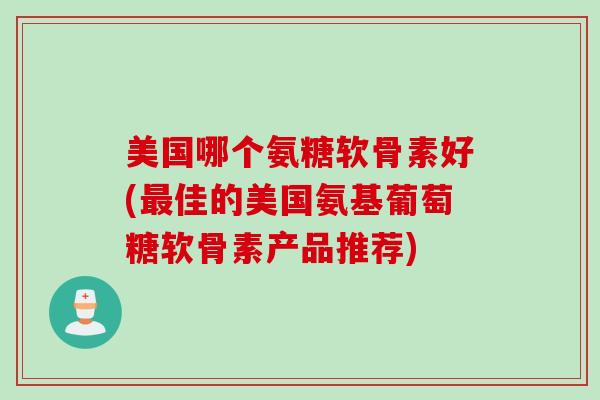 美国哪个氨糖软骨素好(最佳的美国氨基葡萄糖软骨素产品推荐)