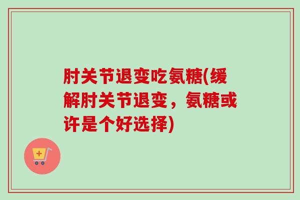 肘关节退变吃氨糖(缓解肘关节退变，氨糖或许是个好选择)