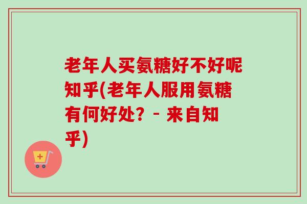 老年人买氨糖好不好呢知乎(老年人服用氨糖有何好处？- 来自知乎)