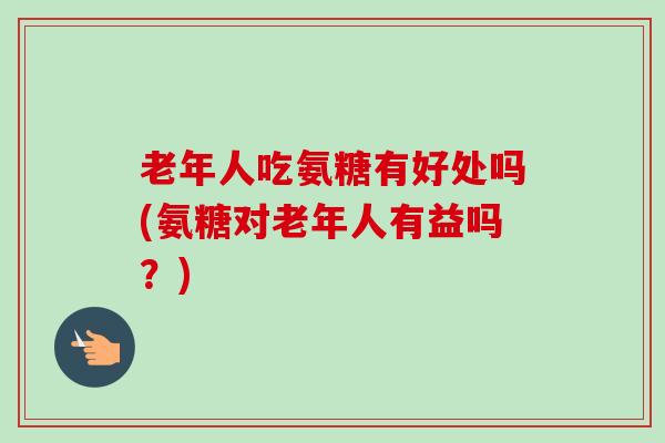 老年人吃氨糖有好处吗(氨糖对老年人有益吗？)