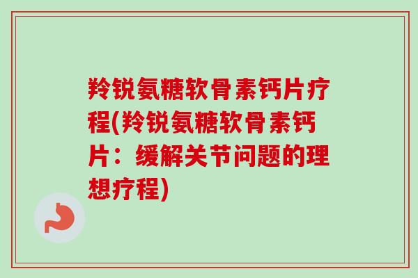 羚锐氨糖软骨素钙片疗程(羚锐氨糖软骨素钙片：缓解关节问题的理想疗程)