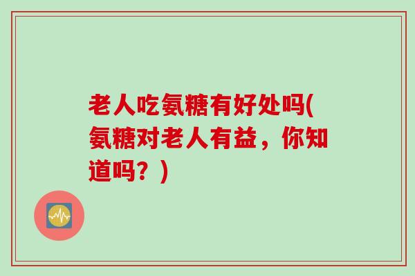 老人吃氨糖有好处吗(氨糖对老人有益，你知道吗？)
