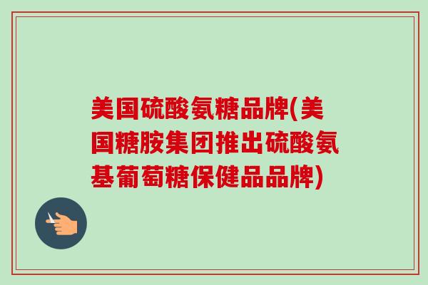 美国硫酸氨糖品牌(美国糖胺集团推出硫酸氨基葡萄糖保健品品牌)